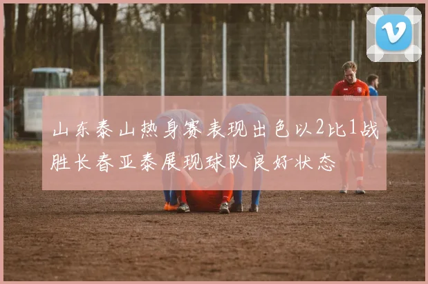 山东泰山热身赛表现出色以2比1战胜长春亚泰展现球队良好状态
