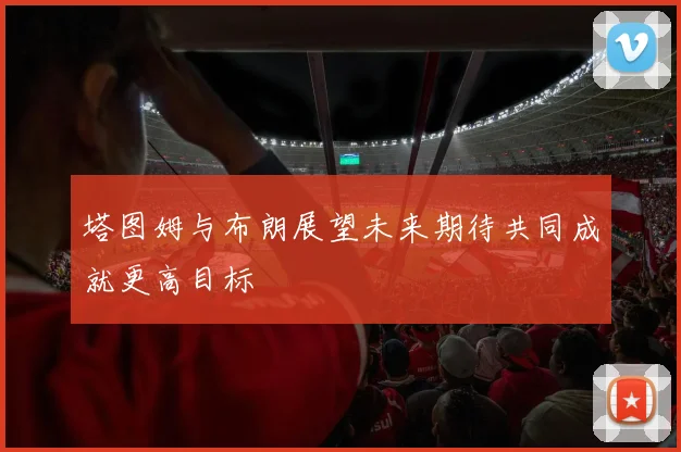 塔图姆与布朗展望未来期待共同成就更高目标