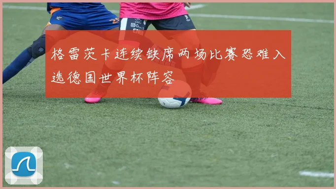 格雷茨卡连续缺席两场比赛恐难入选德国世界杯阵容