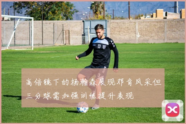 高倍镜下的杨瀚森展现邓肯风采但三分球需加强训练提升表现