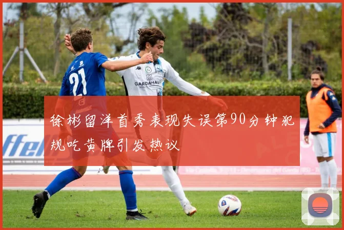 徐彬留洋首秀表现失误第90分钟犯规吃黄牌引发热议