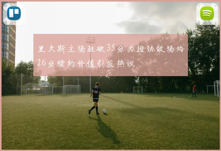 里夫斯主场狂砍35分力挫劲敌场均26分续约价值引发热议