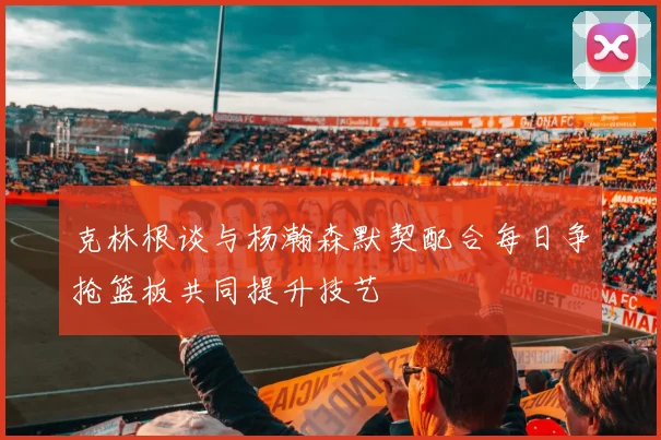 克林根谈与杨瀚森默契配合每日争抢篮板共同提升技艺