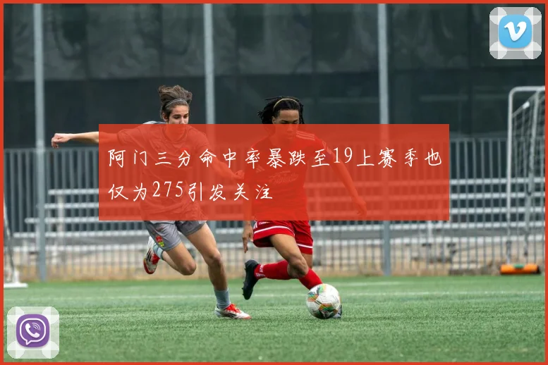 阿门三分命中率暴跌至19上赛季也仅为275引发关注