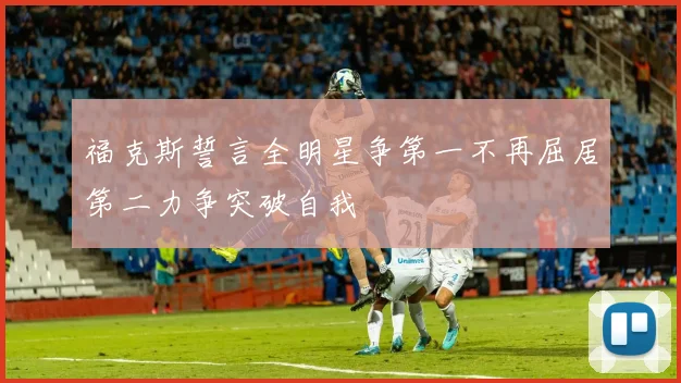 福克斯誓言全明星争第一不再屈居第二力争突破自我