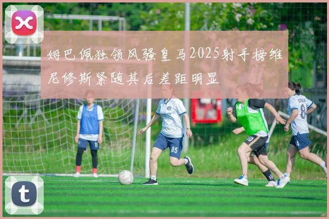 姆巴佩独领风骚皇马2025射手榜维尼修斯紧随其后差距明显