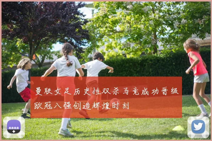 曼联女足历史性双杀马竞成功晋级欧冠八强创造辉煌时刻