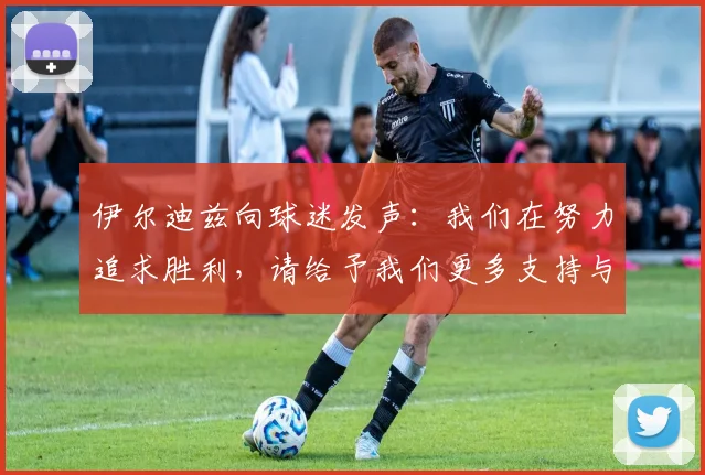 伊尔迪兹向球迷发声：我们在努力追求胜利，请给予我们更多支持与鼓励