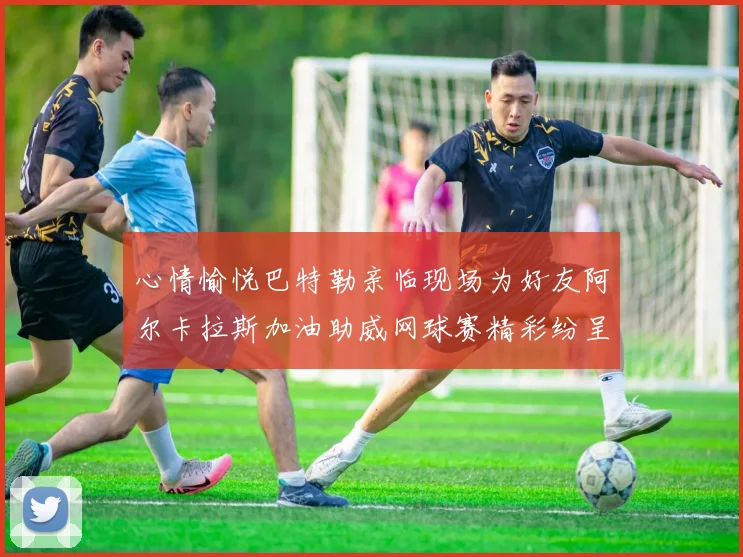 心情愉悦巴特勒亲临现场为好友阿尔卡拉斯加油助威网球赛精彩纷呈