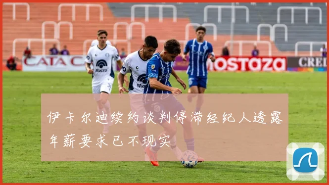 伊卡尔迪续约谈判停滞经纪人透露年薪要求已不现实