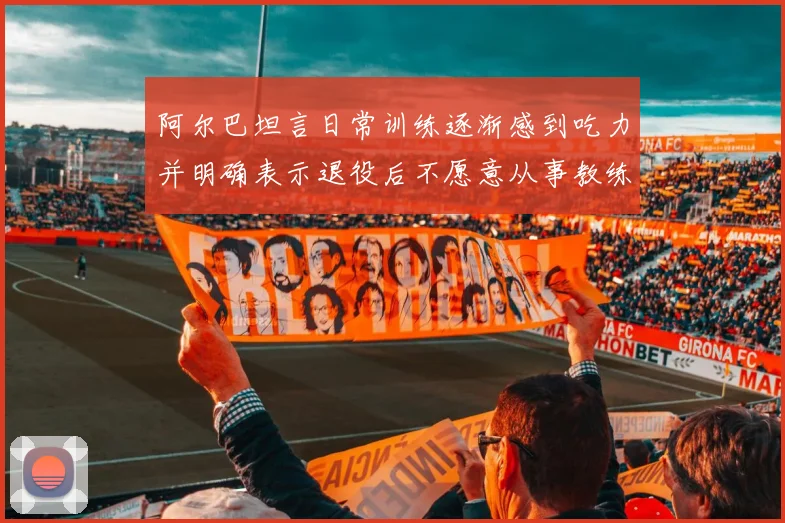 阿尔巴坦言日常训练逐渐感到吃力并明确表示退役后不愿意从事教练工作