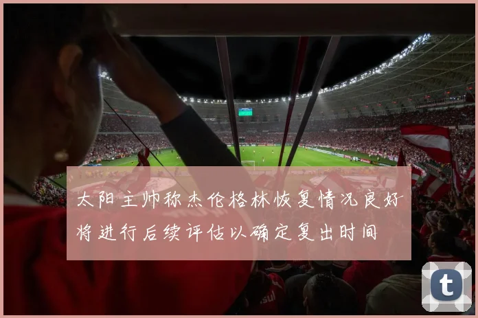 太阳主帅称杰伦格林恢复情况良好将进行后续评估以确定复出时间