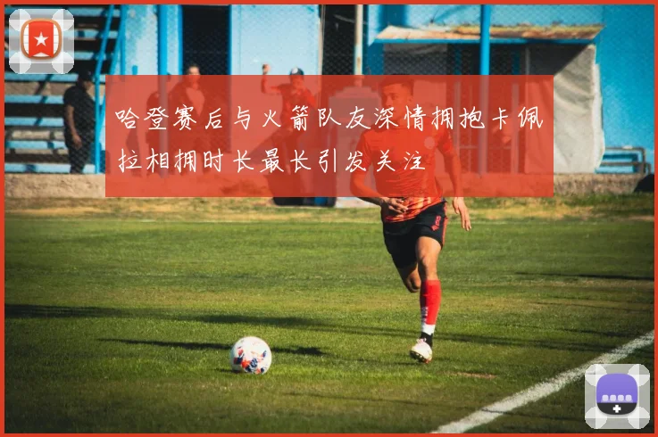 哈登赛后与火箭队友深情拥抱卡佩拉相拥时长最长引发关注