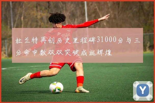 杜兰特再创历史里程碑31000分与三分命中数双双突破成就辉煌