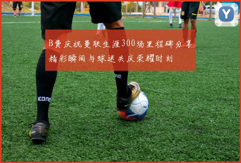 B费庆祝曼联生涯300场里程碑分享精彩瞬间与球迷共庆荣耀时刻