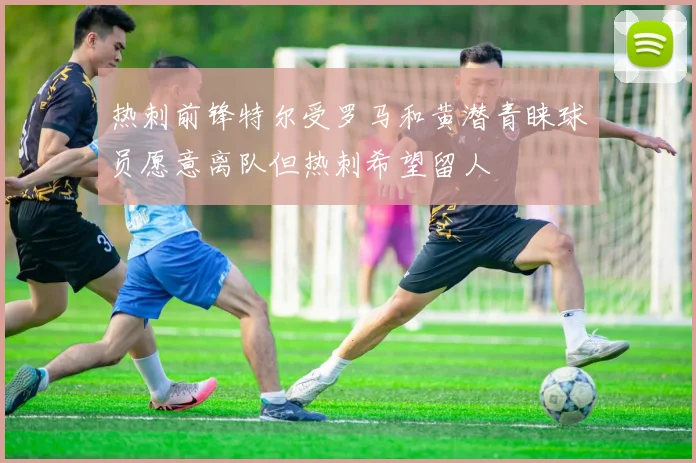 热刺前锋特尔受罗马和黄潜青睐球员愿意离队但热刺希望留人