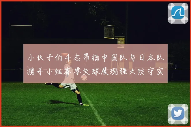 小伙子们斗志昂扬中国队与日本队携手小组赛零失球展现强大防守实力