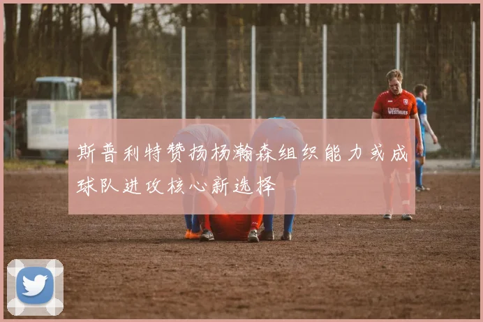 斯普利特赞扬杨瀚森组织能力或成球队进攻核心新选择